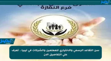 سن التقاعد الرسمي والاختياري للمعلمين والشركات في ليبيا.. تعرف على التفاصيل الآن